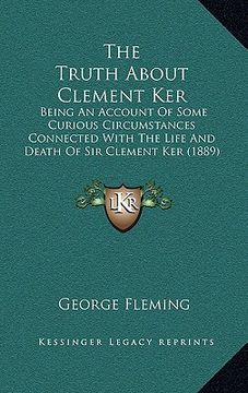 portada the truth about clement ker: being an account of some curious circumstances connected with the life and death of sir clement ker (1889) (en Inglés)