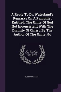 portada A Reply To Dr. Waterland's Remarks On A Pamphlet Entitled, The Unity Of God Not Inconsistent With The Divinity Of Christ. By The Author Of The Unity, (en Inglés)