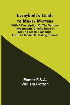 portada Everybody's Guide to Money Matters; With a description of the various investments chiefly dealt in on the stock exchange, and the mode of dealing ther (en Inglés)