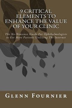 portada 9 Critical Elements To Enhance the Value of Your Clinic: The No-Nonsense Guide For Ophthalmologists to Get More Patients Utilizing The Internet (en Inglés)