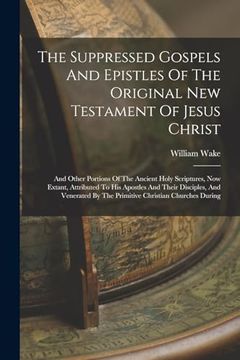 portada The Suppressed Gospels and Epistles of the Original new Testament of Jesus Christ: And Other Portions of the Ancient Holy Scriptures, now Extant,. By the Primitive Christian Churches During (en Inglés)