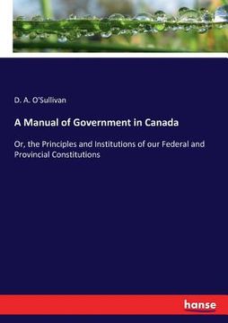 portada A Manual of Government in Canada: Or, the Principles and Institutions of our Federal and Provincial Constitutions (en Inglés)