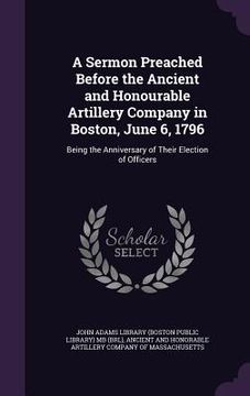 portada A Sermon Preached Before the Ancient and Honourable Artillery Company in Boston, June 6, 1796: Being the Anniversary of Their Election of Officers (in English)