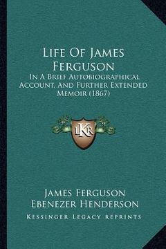 portada life of james ferguson: in a brief autobiographical account, and further extended memoir (1867) (en Inglés)
