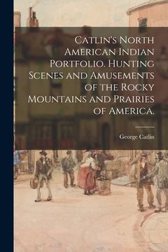 portada Catlin's North American Indian Portfolio. Hunting Scenes and Amusements of the Rocky Mountains and Prairies of America. (en Inglés)
