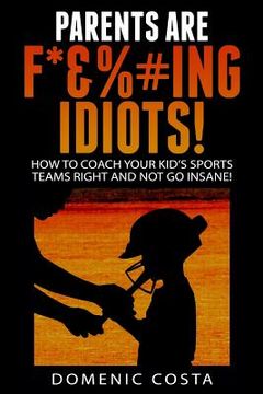 portada PARENTS ARE F*&%#ing IDIOTS!: (How To Coach Your Kid's Sports Teams Right And Not Go Insane!) (in English)