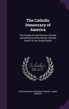 portada The Catholic Democracy of America: Two Essays On the Position, Growth, and Influence of the Roman Catholic Church in the United States (en Inglés)