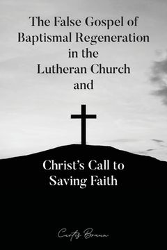 portada The False Gospel of Baptismal Regeneration in the Lutheran Church and Christ's Call to Saving Faith (en Inglés)