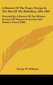 portada a history of the negro troops in the war of the rebellion, 1861-1865: preceded by a review of the military services of negroes in ancient and modern (en Inglés)