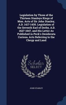 portada Legislation by Three of the Thirteen Stanleys Kings of Man. Acts of Sir John Stanley, A.D. 1417-1430. Legislation of the Seventh Earl of Derby, A.D. 1 (en Inglés)