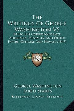 portada the writings of george washington v5: being his correspondence, addresses, messages, and other papers, official and private (1847) (in English)