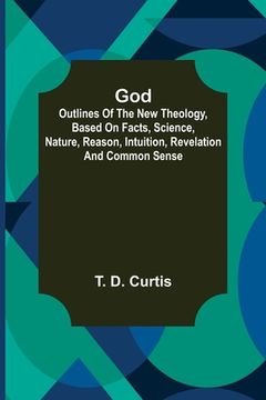 portada God; Outlines of the new theology, based on facts, science, nature, reason, intuition, revelation and common sense (en Inglés)