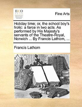 portada holiday time; or, the school boy's frolic: a farce in two acts. as performed by his majesty's servants of the theatre-royal, norwich ... by francis la (en Inglés)