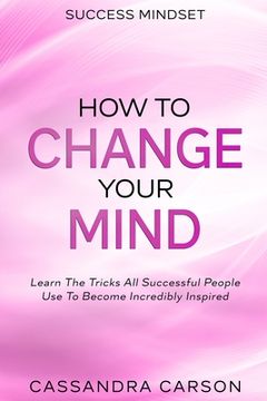portada Success Mindset - How To Change Your Mind: Learn The Tricks All Successful People Use To Become Incredibly Inspired (en Inglés)