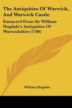 portada the antiquities of warwick, and warwick castle: extracted from sir william dugdale's antiquities of warwickshire (1786) (en Inglés)