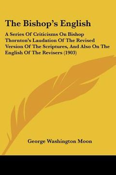 portada the bishop's english: a series of criticisms on bishop thornton's laudation of the revised version of the scriptures, and also on the englis (en Inglés)