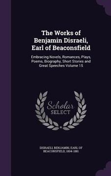 portada The Works of Benjamin Disraeli, Earl of Beaconsfield: Embracing Novels, Romances, Plays, Poems, Biography, Short Stories and Great Speeches Volume 15 (in English)