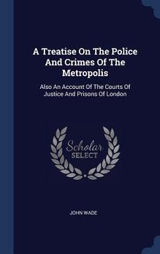 portada A Treatise On The Police And Crimes Of The Metropolis: Also An Account Of The Courts Of Justice And Prisons Of London