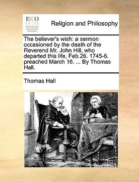 portada the believer's wish: a sermon occasioned by the death of the reverend mr. john hill, who departed this life, feb.26. 1745-6. preached march