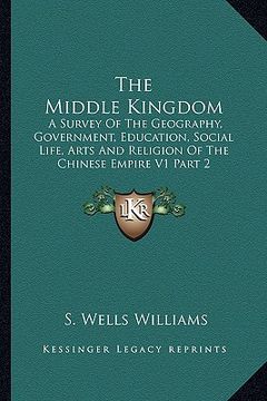 portada the middle kingdom: a survey of the geography, government, education, social life, arts and religion of the chinese empire v1 part 2 (en Inglés)