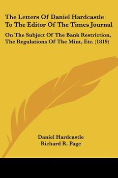 portada the letters of daniel hardcastle to the editor of the times journal: on the subject of the bank restriction, the regulations of the mint, etc. (1819) (en Inglés)