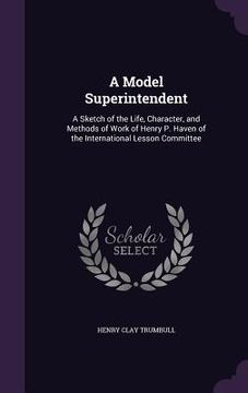 portada A Model Superintendent: A Sketch of the Life, Character, and Methods of Work of Henry P. Haven of the International Lesson Committee (en Inglés)