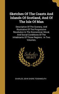 portada Sketches Of The Coasts And Islands Of Scotland, And Of The Isle Of Man: Descriptive Of The Scenery, And Illustrative Of The Progressive Revolution In (en Inglés)