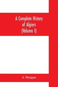 portada A complete history of Algiers. To which is prefixed, an epitome of the general history of Barbary, from the earliest times: interspersed with many cur