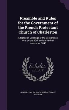 portada Preamble and Rules for the Government of the French Protestant Church of Charleston: Adopted at Meetings of the Corporation Held on the 12th and the 1 (en Inglés)
