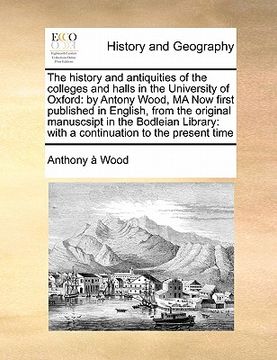 portada the history and antiquities of the colleges and halls in the university of oxford: by antony wood, ma now first published in english, from the origina