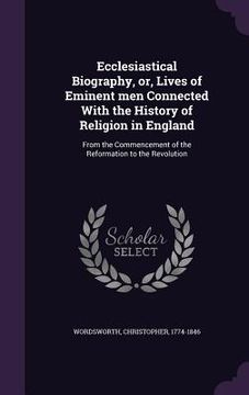 portada Ecclesiastical Biography, or, Lives of Eminent men Connected With the History of Religion in England: From the Commencement of the Reformation to the (in English)