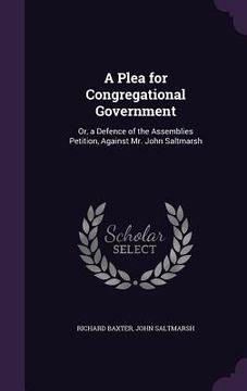 portada A Plea for Congregational Government: Or, a Defence of the Assemblies Petition, Against Mr. John Saltmarsh (in English)