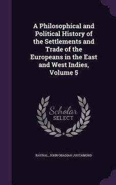 portada A Philosophical and Political History of the Settlements and Trade of the Europeans in the East and West Indies, Volume 5 (en Inglés)