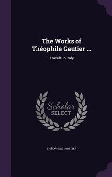 portada The Works of Théophile Gautier ...: Travels in Italy (en Inglés)
