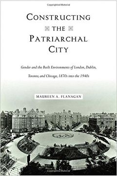 portada Constructing the Patriarchal City: Gender and the Built Environments of London, Dublin, Toronto, and Chicago, 1870s into the 1940s (Urban Life, Landscape and Policy) (in English)