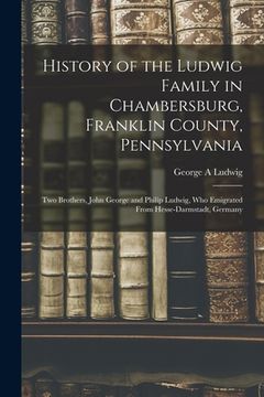 portada History of the Ludwig Family in Chambersburg, Franklin County, Pennsylvania: Two Brothers, John George and Philip Ludwig, Who Emigrated From Hesse-Dar (en Inglés)