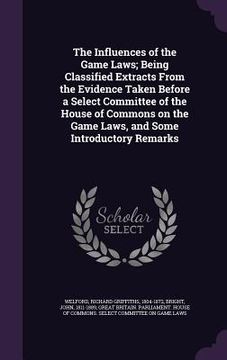 portada The Influences of the Game Laws; Being Classified Extracts From the Evidence Taken Before a Select Committee of the House of Commons on the Game Laws, (in English)
