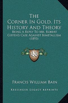 portada the corner in gold, its history and theory the corner in gold, its history and theory: being a reply to mr. robert giffen's case against bimetallisbei