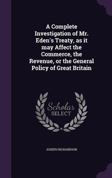 portada A Complete Investigation of Mr. Eden's Treaty, as it may Affect the Commerce, the Revenue, or the General Policy of Great Britain (in English)