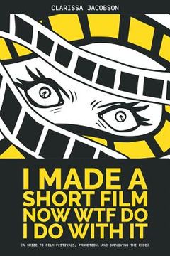 portada I Made A Short Film Now WTF Do I Do With It: A Guide to Film Festivals, Promotion, and Surviving the Ride