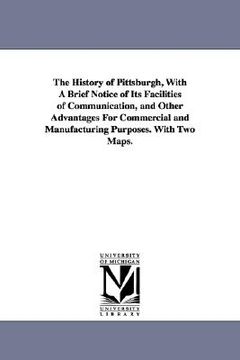 portada the history of pittsburgh, with a brief notice of its facilities of communication, and other advantages for commercial and manufacturing purposes. wit (en Inglés)