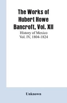 portada The Works of Hubert Howe Bancroft, Vol. XII: History of Mexico Vol. IV, 1804-1824