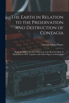 portada The Earth in Relation to the Preservation and Destruction of Contagia: Being the Milroy Lectures Delivered at the Royal College of Physicians in 1899, (en Inglés)