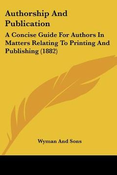 portada authorship and publication: a concise guide for authors in matters relating to printing and publishing (1882) (en Inglés)