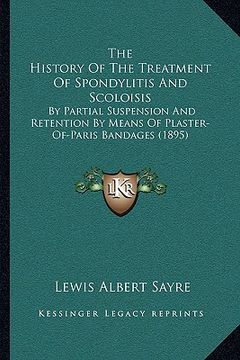 portada the history of the treatment of spondylitis and scoloisis: by partial suspension and retention by means of plaster-of-paris bandages (1895) (en Inglés)