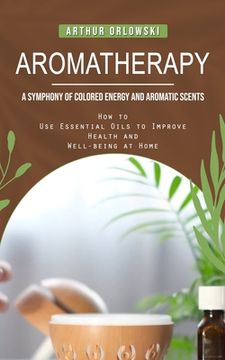 portada Aromatherapy: A Symphony of Colored Energy and Aromatic Scents (How to Use Essential Oils to Improve Health and Well-being at Home) (in English)