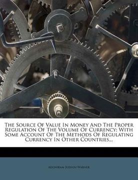 portada the source of value in money and the proper regulation of the volume of currency: with some account of the methods of regulating currency in other cou (en Inglés)