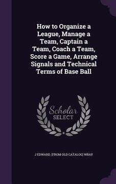 portada How to Organize a League, Manage a Team, Captain a Team, Coach a Team, Score a Game, Arrange Signals and Technical Terms of Base Ball (en Inglés)