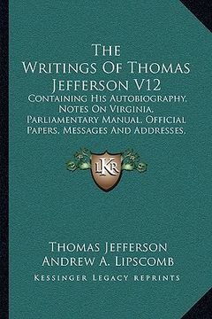 portada the writings of thomas jefferson v12: containing his autobiography, notes on virginia, parliamentary manual, official papers, messages and addresses,