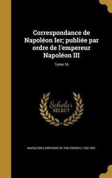 portada Correspondance de Napoléon Ier; publiée par ordre de l'empereur Napoléon III; Tome 16 (en Francés)